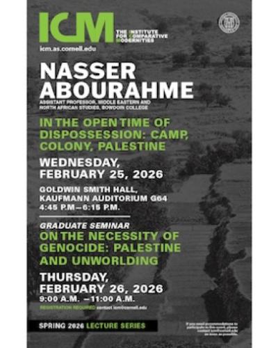 Nasser Abourahme, Assistant Professor, Middle Eastern and North African Studies, Bowdoin College    In the Open Time of Dispossession: Camp, Colony, Palestine   Wednesday, February 25, 2026 Goldwin Smith Hall, Kaufmann Auditorium G64 4:45 P.M—6:15 P.M.   GRADUATE SEMINAR On the Necessity of Genocide: Palestine and Unworlding Thursday, February 26, 2026 9:00 A.M. —11:00 A.M. REGISTRATION REQUIRED CONTACT ICM@CORNELL.EDU  
