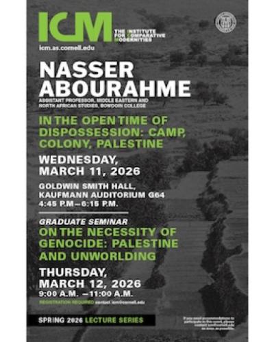 Wednesday, March 11–Thursday, March 12 ICM LECTURE + GRADUATE SEMINAR NASSER ABOURAHME Bowdoin College IN THE OPEN TIME OF DISPOSSESSION:  CAMP, COLONY, PALESTINE Goldwin Smith Hall Kaufmann Auditorium | 4:45 P.M. –6:15 P.M. ON THE NECESSITY OF GENOCIDE:  PALESTINE AND UNWORLDING Toboggan Lodge, 38 Forest Home Drive | 9:00 A.M. –11:00 A.M. (registration required) Co-sponsored by the Southwest Asian and North Africa Program